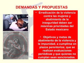 DEMANDAS Y PROPUESTAS Erradicación de la violencia contra las mujeres y abatimiento de la inseguridad deben ser máximas prioridades del Estado mexicano Objetivos y metas de abatimiento de la violencia y la impunidad, a cumplirse en plazos perentorios; que se realicen evaluaciones periódicas y que quienes no cumplan sean sancionados.   
