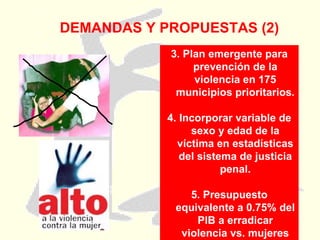 DEMANDAS Y PROPUESTAS (2) 3. Plan emergente para prevención de la violencia en 175 municipios prioritarios. 4. Incorporar variable de sexo y edad de la víctima en estadísticas del sistema de justicia penal. 5. Presupuesto equivalente a 0.75% del PIB a erradicar violencia vs. mujeres 