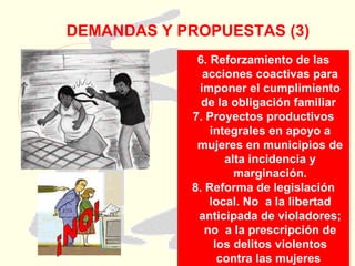 DEMANDAS Y PROPUESTAS (3) 6. Reforzamiento de las acciones coactivas para imponer el cumplimiento de la obligación familiar  7. Proyectos productivos integrales en apoyo a mujeres en municipios de alta incidencia y marginación. 8. Reforma de legislación local. No  a la libertad anticipada de violadores; no  a la prescripción de los delitos violentos contra las mujeres  ¡NO! 