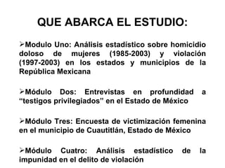 QUE ABARCA EL ESTUDIO: Modulo Uno: Análisis estadístico sobre homicidio doloso de mujeres (1985-2003) y violación (1997-2003) en los estados y municipios de la República Mexicana Módulo Dos: Entrevistas en profundidad a “testigos privilegiados” en el Estado de México Módulo Tres: Encuesta de victimización femenina en el municipio de Cuautitlán, Estado de México Módulo Cuatro: Análisis estadístico de la impunidad en el delito de violación 