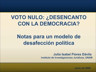Junio de 2009 VOTO NULO: ¿DESENCANTO CON LA DEMOCRACIA? Notas para un modelo de desafección política Julia Isabel Flores Dávila   Instituto de Investigaciones Jurídicas, UNAM 