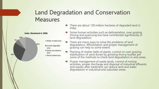 Land Degradation and Conservation
Measures
 There are about 130 million hectares of degraded land in
India.
 Some human activities such as deforestation, over grazing,
mining and quarrying too have contributed significantly in
land degradation.
 There are many ways to solve the problems of land
degradation. Afforestation and proper management of
grazing can help to some extent.
 Planting of shelter belts of plants, control on over grazing,
stabilisation of sand dunes by growing thorny bushes are
some of the methods to check land degradation in arid areas.
 Proper management of waste lands, control of mining
activities, proper discharge and disposal of industrial effluents
and wastes after treatment can reduce land and water
degradation in industrial and suburban areas.
 