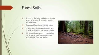 Forest Soils
1. Found in the hilly and mountainous
areas where sufficient rain forests
are available.
2. Feature differs based on location.
3. Loamy and silty in valley sides and
coarse grained in the upper slopes.
4. Silt in the lower parts of the valleys
particularly on the river terraces
and alluvial fans are fertile.
 