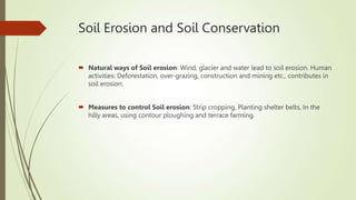 Soil Erosion and Soil Conservation
 Natural ways of Soil erosion: Wind, glacier and water lead to soil erosion. Human
activities: Deforestation, over-grazing, construction and mining etc., contributes in
soil erosion.
 Measures to control Soil erosion: Strip cropping, Planting shelter belts, In the
hilly areas, using contour ploughing and terrace farming.
 