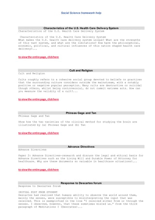 Social Science homework help
Characteristics of the U.S. Health Care Delivery System
Characteristics of the U.S. Health Care Delivery System
Characteristics of the U.S. Health Care Delivery System
What makes the U.S. health care delivery system unique? What are the strengths
of this vast system, and what are the limitations? How have the philosophical,
economic, political, and cultural influences of this nation shaped health care
delivery?...
to viewthe entire page, clickhere
Cult and Religion
Cult and Religion
Cults roughly refers to a cohesive social group devoted to beliefs or practices
that the surrounding culture considers outside the mainstream, with a notably
positive or negative popular perception. Many cults are destructive or suicidal
though others, whilst being controversial, do not commit extreme acts. How can
you measure the validity of a cult?...
to viewthe entire page, clickhere
Phineas Gage and Tan
Phineas Gage and Tan
Show how the two varieties of the clinical method for studying the brain are
illustrated by (a) Phineas Gage and (b) Tan
to viewthe entire page, clickhere
Advance Directives
Advance Directives
Paper 2: Advance Directives—research and discuss the legal and ethical basis for
Advance Directives such as the Living Will and Durable Power of Attorney for
healthcare. Why are these documents so valuable in healthcare situations?...
to viewthe entire page, clickhere
Response to Descartes forum
Response to Descartes forum
INITIAL POST FROM STUDENT
Descartes had realized that humans ability to observe the world around them,
mainly the senses, were susceptible to misinterpreting the input that was
received. This is exemplified in the line “I received either from or through the
senses. I observed, however, that these sometimes misled us…” from the third
paragraph of Meditations I (Descrates)...
 