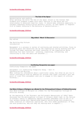 to viewthe entire page, clickhere
The End of the Spear
Reconciliation and conflict
After watching the movie The End of the Spear (found in the Content Tab)
students will prepare a paper with their reaction to the movie and its
relationship to materials read for class. It should make reference especially to
concepts regarding reconciliation persona & social, as they appear in chapters
4-10 of Robert Schreiter's The Ministry of Reconciliation...
to viewthe entire page, clickhere
Big edited - Week 12 Discussion
Big edited
The Evolving Big Picture
Introduction
Management is a process or series of continuing and related activities, focus on
attaining goals and objectives set by the organization and by working with and
through the human resources and other resources of the organization while
executing four main functions – planning, organizing, influencing, and
controlling to that the goals are achieved ...
to viewthe entire page, clickhere
Conflicting Viewpoints new paper
Conflicting Viewpoints new paper
Assignment 1.2: Conflicting Viewpoints Essay – Part II
Synthesizing and Writing
When looking for information about a particular issue, how often do you try to
resist confirmation bias by seeking out sources that might contradict your own
point of view? This assignment asks you to engage in this aspect of critical
thinking...
to viewthe entire page, clickhere
Carl Marx Critique of Religion as a Model for the Philosophical Critique of Political Economy
Carl Marx Critique of Religion as a Model for the Philosophical Critique of
Political Economy
At the beginning of the "Economic and Philosophic Manuscripts of 1844," Marx
discusses how the philosophical critique of religion sheds light on the failure
of economic theory to adequately explain economic phenomena such as how it is
that workers become more impoverished despite having become more productive
under condition of industrial capitalism. (For this seems paradoxical: If they
are more productive, why are they not earning more in wages?)...
to viewthe entire page, clickhere
 
