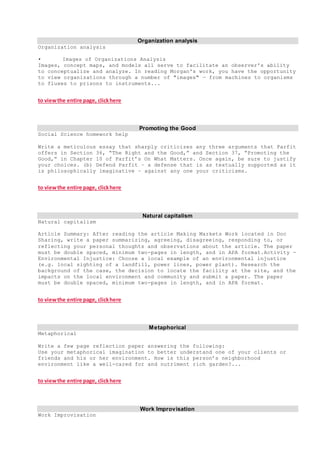 Organization analysis
Organization analysis
• Images of Organizations Analysis
Images, concept maps, and models all serve to facilitate an observer's ability
to conceptualize and analyze. In reading Morgan's work, you have the opportunity
to view organizations through a number of "images" — from machines to organisms
to fluxes to prisons to instruments...
to viewthe entire page, clickhere
Promoting the Good
Social Science homework help
Write a meticulous essay that sharply criticizes any three arguments that Parfit
offers in Section 36, “The Right and the Good,” and Section 37, “Promoting the
Good,” in Chapter 10 of Parfit’s On What Matters. Once again, be sure to justify
your choices. (b) Defend Parfit – a defense that is as textually supported as it
is philosophically imaginative – against any one your criticisms.
to viewthe entire page, clickhere
Natural capitalism
Natural capitalism
Article Summary: After reading the article Making Markets Work located in Doc
Sharing, write a paper summarizing, agreeing, disagreeing, responding to, or
reflecting your personal thoughts and observations about the article. The paper
must be double spaced, minimum two-pages in length, and in APA format.Activity -
Environmental Injustice: Choose a local example of an environmental injustice
(e.g. local sighting of a landfill, power lines, power plant). Research the
background of the case, the decision to locate the facility at the site, and the
impacts on the local environment and community and submit a paper. The paper
must be double spaced, minimum two-pages in length, and in APA format.
to viewthe entire page, clickhere
Metaphorical
Metaphorical
Write a few page reflection paper answering the following:
Use your metaphorical imagination to better understand one of your clients or
friends and his or her environment. How is this person’s neighborhood
environment like a well-cared for and nutriment rich garden?...
to viewthe entire page, clickhere
Work Improvisation
Work Improvisation
 