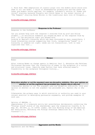 1. Nice Post !New adaptations of classic plays into the modern world would also
seem to fit the model. I think of Shakespearian productions and how these are
taken and modern twists applied, for example, Luhrmann's version of 'Romeo and
Juliet" starring Leonardo Diacprio and Claire Danes or the recent version of
'The Tempest' starring Helen Mirren in the traditional male role of Prospero...
to viewthe entire page, clickhere
Response to the Professor
Response to the Professor
Can you please help with the response I received from my prof and fellow
student....on motivation homework you helped me.Here is the response from my
Prof ..to the motivation topic you helped with
Looking at Maslow’s hierarchy which has been discussed by many researchers, I
found interesting sources suggesting that first, categorising “needs” in a
hierarchy is somehow not right: needs are not hierarchical. Life is less
organised than that...
to viewthe entire page, clickhere
Women
Women
After viewing Women as change agents in America: Part I, determine why Kathleen
Christensen believes that the flexibility of women in the workplace is a social
and structural issue. Identify some factors that have affected women’s
flexibility in the workplace throughout history...
to viewthe entire page, clickhere
Determine whether or not the argument uses any deceptive statistics. Give your opinion on
whether or not the argument has persuaded you. Explain why or why not.
1)Determine whether or not the argument uses any deceptive statistics. Give your
opinion on whether or not the argument has persuaded you. Explain why or why
not.
2)Determine the primary ways in which statistics or authority are used in your
current position in developing persuasive arguments, and provide examples of
such use.
Opinion of BREYER, J.
separateness of a corporate entity but nevertheless deliberately conferring the
"foreign state" status of the shareholder upon the corporation itself); H. R.
Rep. No. 94-1487, p. 15 (1976) (same). See also Working Group of the American
Bar Association, Reforming the Foreign Sovereign Immunities Act, 40 Colum. J.
Transnat'l L...
to viewthe entire page, clickhere
Aggression and the Media
Aggression and the Media
 