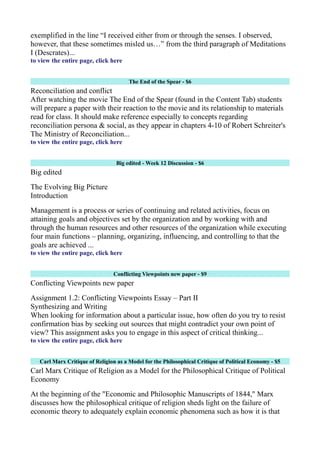 exemplified in the line “I received either from or through the senses. I observed,
however, that these sometimes misled us…” from the third paragraph of Meditations
I (Descrates)...
to view the entire page, click here
The End of the Spear - $6
Reconciliation and conflict
After watching the movie The End of the Spear (found in the Content Tab) students
will prepare a paper with their reaction to the movie and its relationship to materials
read for class. It should make reference especially to concepts regarding
reconciliation persona & social, as they appear in chapters 4-10 of Robert Schreiter's
The Ministry of Reconciliation...
to view the entire page, click here
Big edited - Week 12 Discussion - $6
Big edited
The Evolving Big Picture
Introduction
Management is a process or series of continuing and related activities, focus on
attaining goals and objectives set by the organization and by working with and
through the human resources and other resources of the organization while executing
four main functions – planning, organizing, influencing, and controlling to that the
goals are achieved ...
to view the entire page, click here
Conflicting Viewpoints new paper - $9
Conflicting Viewpoints new paper
Assignment 1.2: Conflicting Viewpoints Essay – Part II
Synthesizing and Writing
When looking for information about a particular issue, how often do you try to resist
confirmation bias by seeking out sources that might contradict your own point of
view? This assignment asks you to engage in this aspect of critical thinking...
to view the entire page, click here
Carl Marx Critique of Religion as a Model for the Philosophical Critique of Political Economy - $5
Carl Marx Critique of Religion as a Model for the Philosophical Critique of Political
Economy
At the beginning of the "Economic and Philosophic Manuscripts of 1844," Marx
discusses how the philosophical critique of religion sheds light on the failure of
economic theory to adequately explain economic phenomena such as how it is that
 