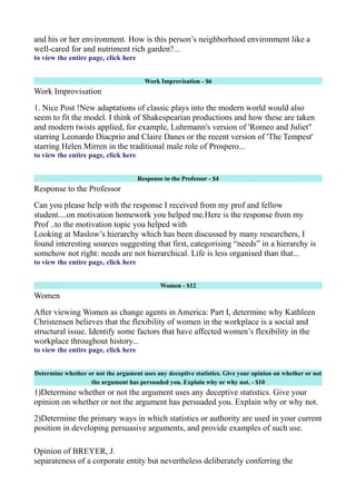 and his or her environment. How is this person’s neighborhood environment like a
well-cared for and nutriment rich garden?...
to view the entire page, click here
Work Improvisation - $6
Work Improvisation
1. Nice Post !New adaptations of classic plays into the modern world would also
seem to fit the model. I think of Shakespearian productions and how these are taken
and modern twists applied, for example, Luhrmann's version of 'Romeo and Juliet"
starring Leonardo Diacprio and Claire Danes or the recent version of 'The Tempest'
starring Helen Mirren in the traditional male role of Prospero...
to view the entire page, click here
Response to the Professor - $4
Response to the Professor
Can you please help with the response I received from my prof and fellow
student....on motivation homework you helped me.Here is the response from my
Prof ..to the motivation topic you helped with
Looking at Maslow’s hierarchy which has been discussed by many researchers, I
found interesting sources suggesting that first, categorising “needs” in a hierarchy is
somehow not right: needs are not hierarchical. Life is less organised than that...
to view the entire page, click here
Women - $12
Women
After viewing Women as change agents in America: Part I, determine why Kathleen
Christensen believes that the flexibility of women in the workplace is a social and
structural issue. Identify some factors that have affected women’s flexibility in the
workplace throughout history...
to view the entire page, click here
Determine whether or not the argument uses any deceptive statistics. Give your opinion on whether or not
the argument has persuaded you. Explain why or why not. - $10
1)Determine whether or not the argument uses any deceptive statistics. Give your
opinion on whether or not the argument has persuaded you. Explain why or why not.
2)Determine the primary ways in which statistics or authority are used in your current
position in developing persuasive arguments, and provide examples of such use.
Opinion of BREYER, J.
separateness of a corporate entity but nevertheless deliberately conferring the
 