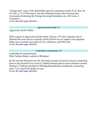 "foreign state" status of the shareholder upon the corporation itself); H. R. Rep. No.
94-1487, p. 15 (1976) (same). See also Working Group of the American Bar
Association, Reforming the Foreign Sovereign Immunities Act, 40 Colum. J.
Transnat'l L...
to view the entire page, click here
Aggression and the Media - $7
Aggression and the Media
Write a paper on aggression and the media. Choose a TV show (popular one) to
illustrate the issue and use scientific articles (Pros/Cons) to support your argument.
Make sure to include your point of view, references, and APA style.
to view the entire page, click here
Leadership & communication - $9
Leadership & communication
Mike Todman Makes a splash at Whirlpool
By the time the financial crisis hit. the brutal economy forced its executive leadership
team to stay focused on ac recen.t1y drafted strategic plan to turn its business around.
Michael A. Todman, president of Whirlpoollntemational, recalled the overarching
goal: "Let's control the things we can...
to view the entire page, click here
 