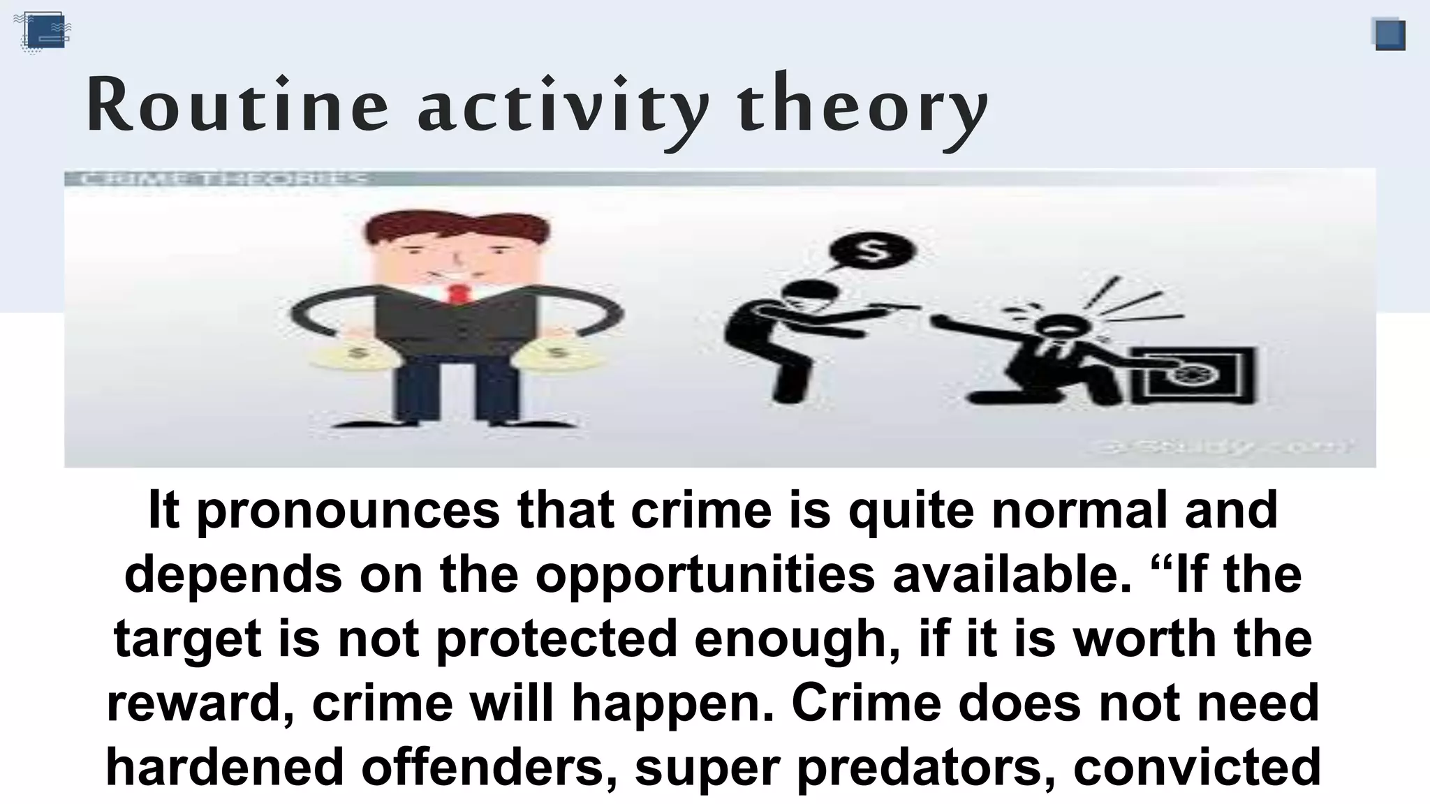 It pronounces that crime is quite normal and
depends on the opportunities available. “If the
target is not protected enough, if it is worth the
reward, crime will happen. Crime does not need
hardened offenders, super predators, convicted
Routine activity theory
 