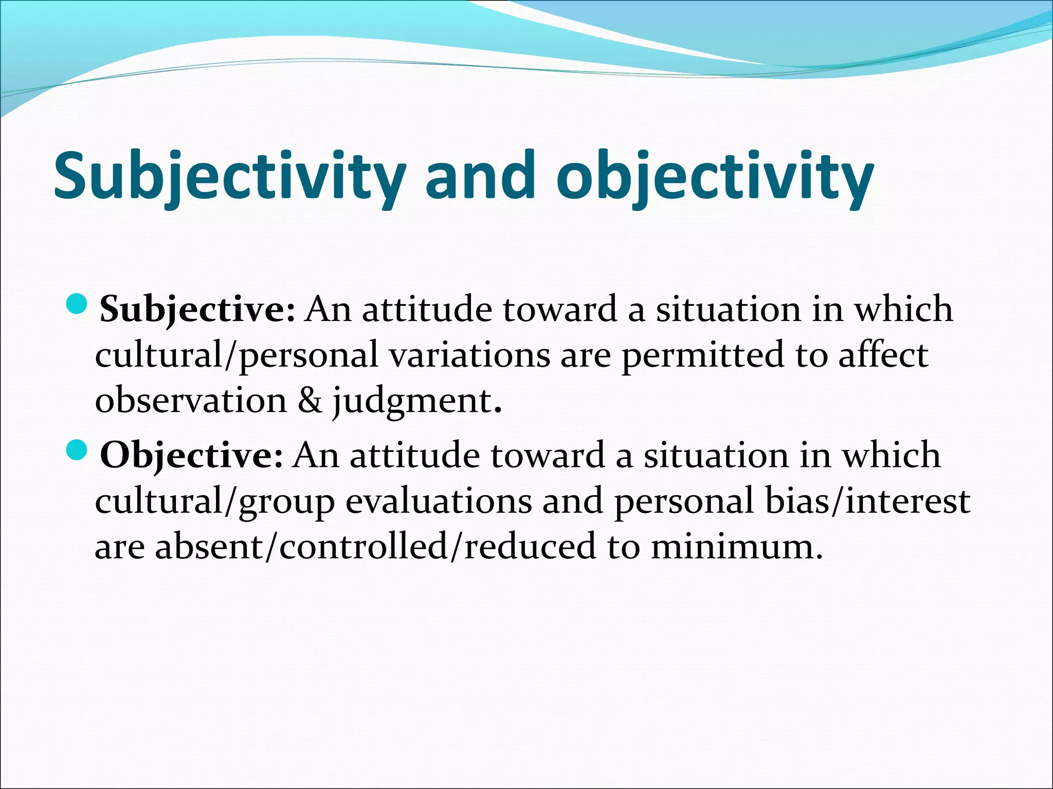 Subjectivity and objectivity
Subjective: An attitude toward a situation in which

cultural/personal variations are permitted to affect
observation & judgment.
Objective: An attitude toward a situation in which
cultural/group evaluations and personal bias/interest
are absent/controlled/reduced to minimum.

 