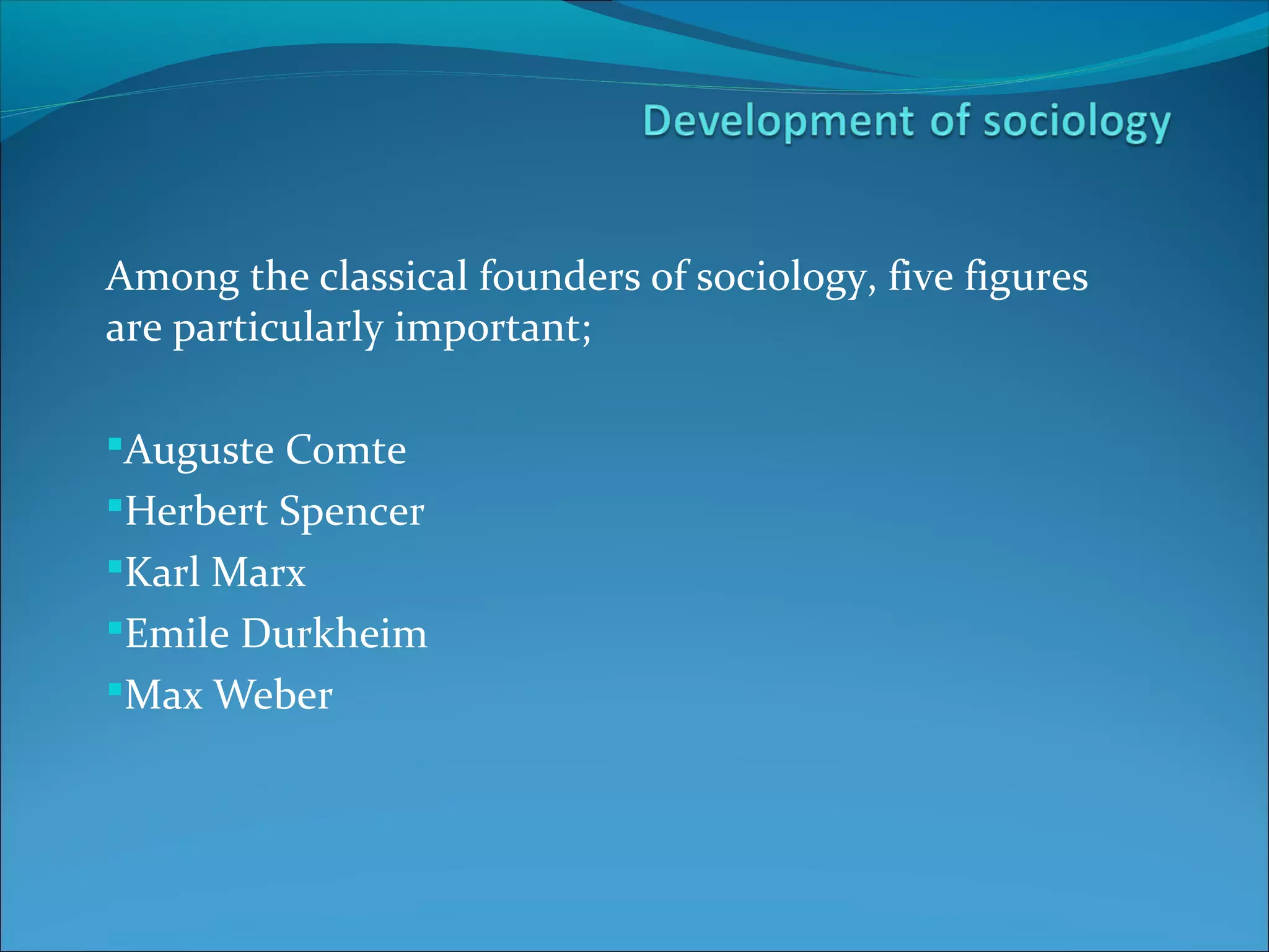 Among the classical founders of sociology, five figures
are particularly important;
Auguste Comte
Herbert Spencer
Karl Marx
Emile Durkheim
Max Weber

 