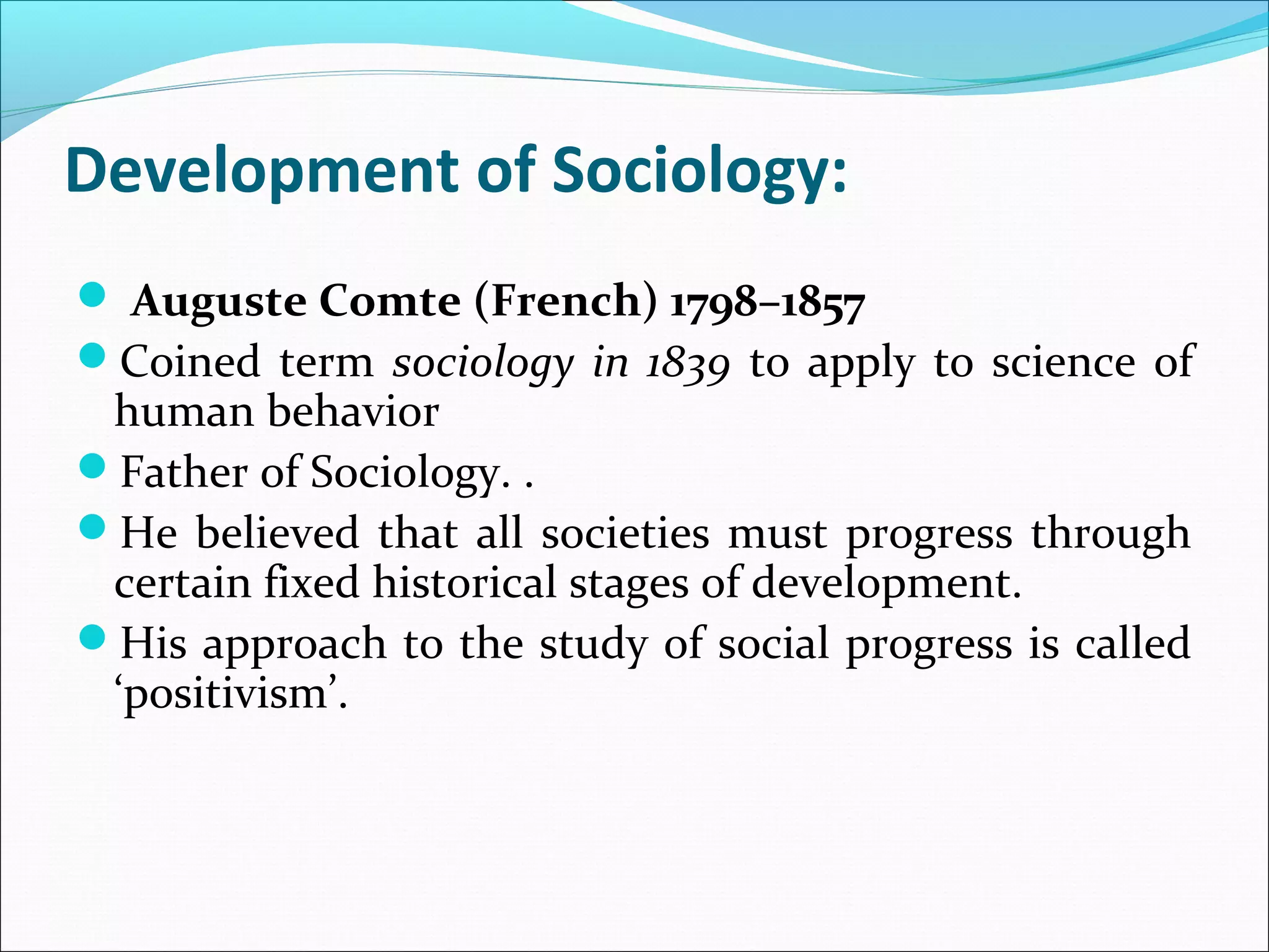Development of Sociology:
 Auguste Comte (French) 1798–1857
Coined term sociology in 1839 to apply to science of

human behavior
Father of Sociology. .
He believed that all societies must progress through
certain fixed historical stages of development.
His approach to the study of social progress is called
‘positivism’.

 