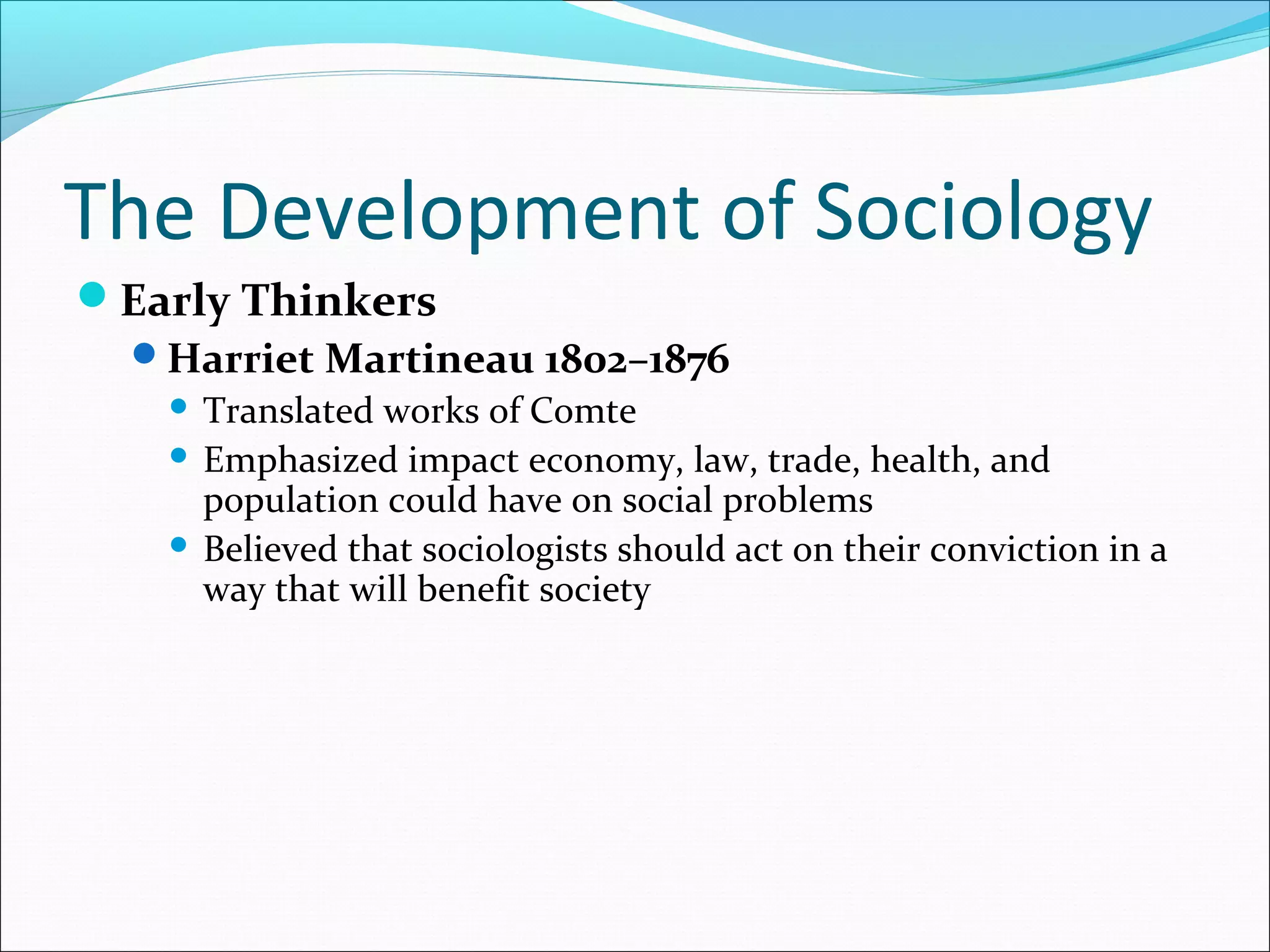 The Development of Sociology
Early Thinkers
Harriet Martineau 1802–1876
Translated works of Comte
 Emphasized impact economy, law, trade, health, and
population could have on social problems
 Believed that sociologists should act on their conviction in a
way that will benefit society


 