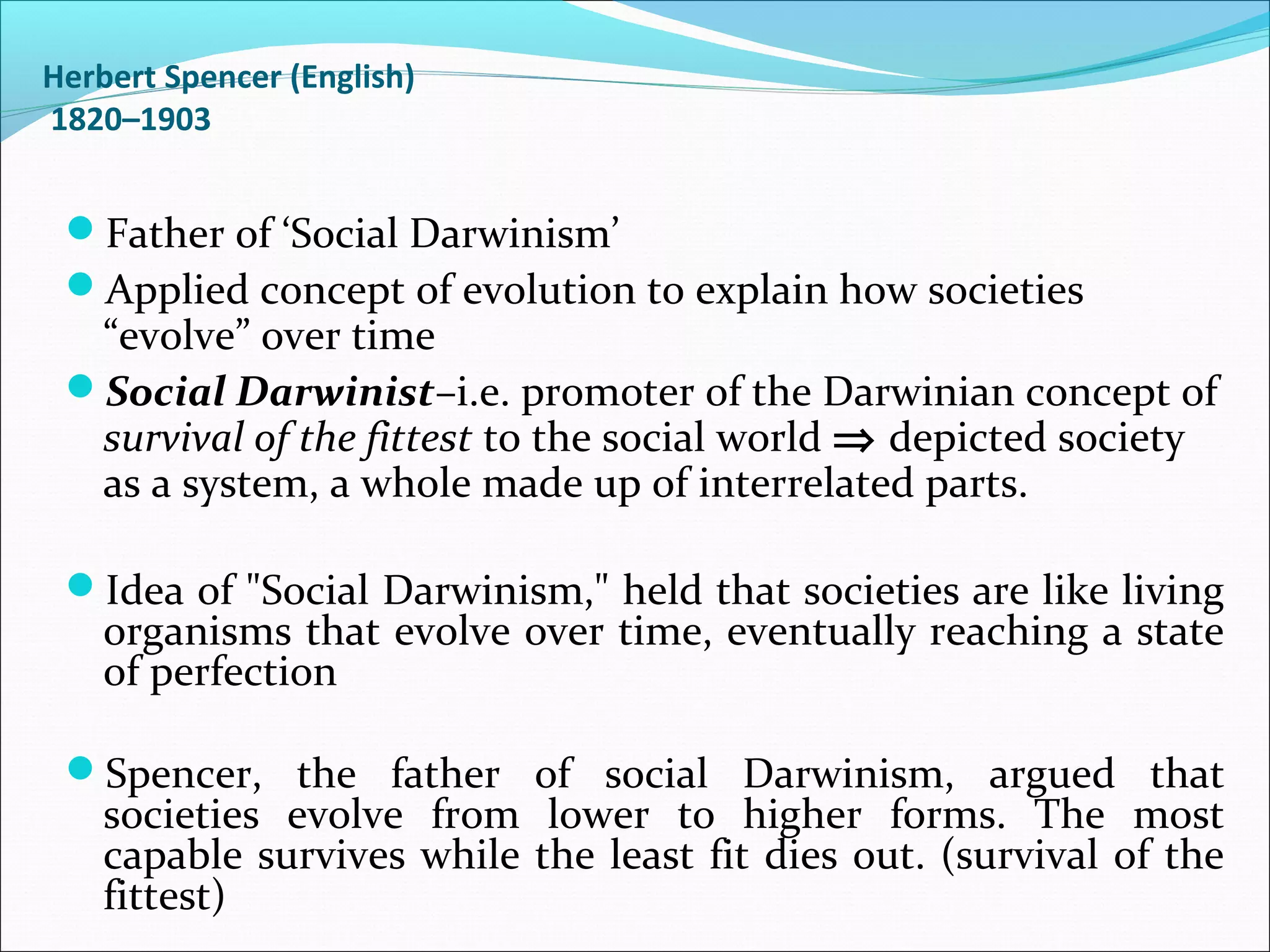 Herbert Spencer (English)
1820–1903

Father of ‘Social Darwinism’
Applied concept of evolution to explain how societies

“evolve” over time
Social Darwinist–i.e. promoter of the Darwinian concept of
survival of the fittest to the social world ⇒ depicted society
as a system, a whole made up of interrelated parts.
Idea of "Social Darwinism," held that societies are like living

organisms that evolve over time, eventually reaching a state
of perfection

Spencer, the father of social Darwinism, argued that

societies evolve from lower to higher forms. The most
capable survives while the least fit dies out. (survival of the
fittest)

 