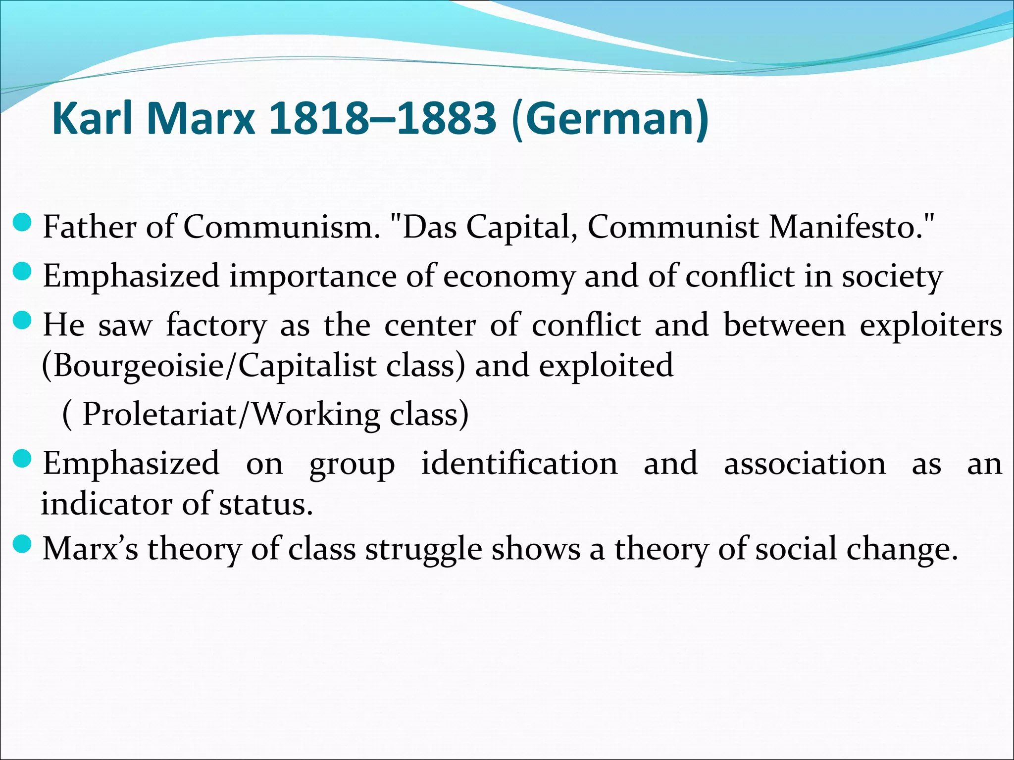 Karl Marx 1818–1883 (German)
Father of Communism. "Das Capital, Communist Manifesto."
Emphasized importance of economy and of conflict in society
He saw factory as the center of conflict and between exploiters

(Bourgeoisie/Capitalist class) and exploited
( Proletariat/Working class)
Emphasized on group identification and association as an
indicator of status.
Marx’s theory of class struggle shows a theory of social change.

 