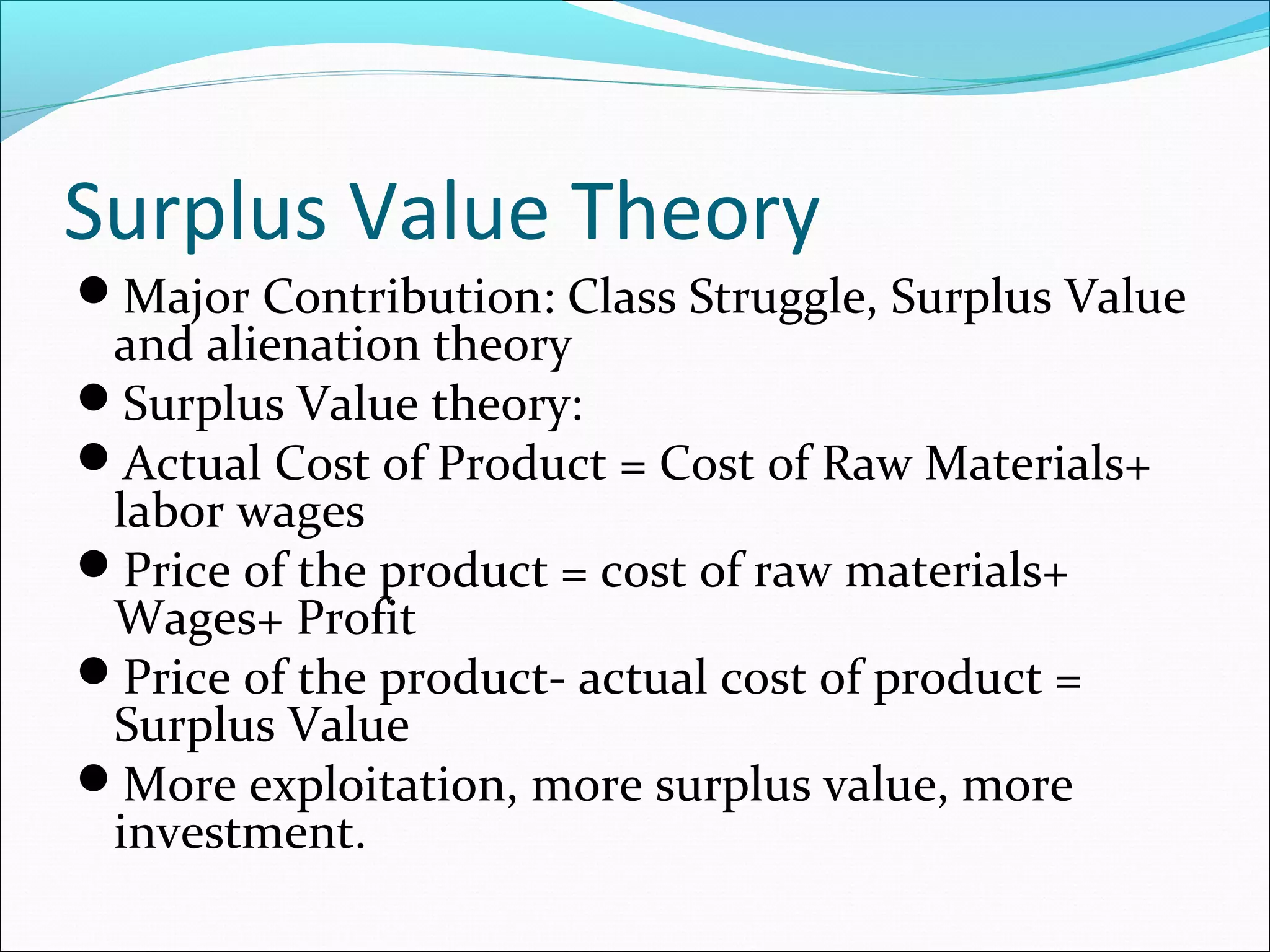 Surplus Value Theory
Major Contribution: Class Struggle, Surplus Value

and alienation theory
Surplus Value theory:
Actual Cost of Product = Cost of Raw Materials+
labor wages
Price of the product = cost of raw materials+
Wages+ Profit
Price of the product- actual cost of product =
Surplus Value
More exploitation, more surplus value, more
investment.

 