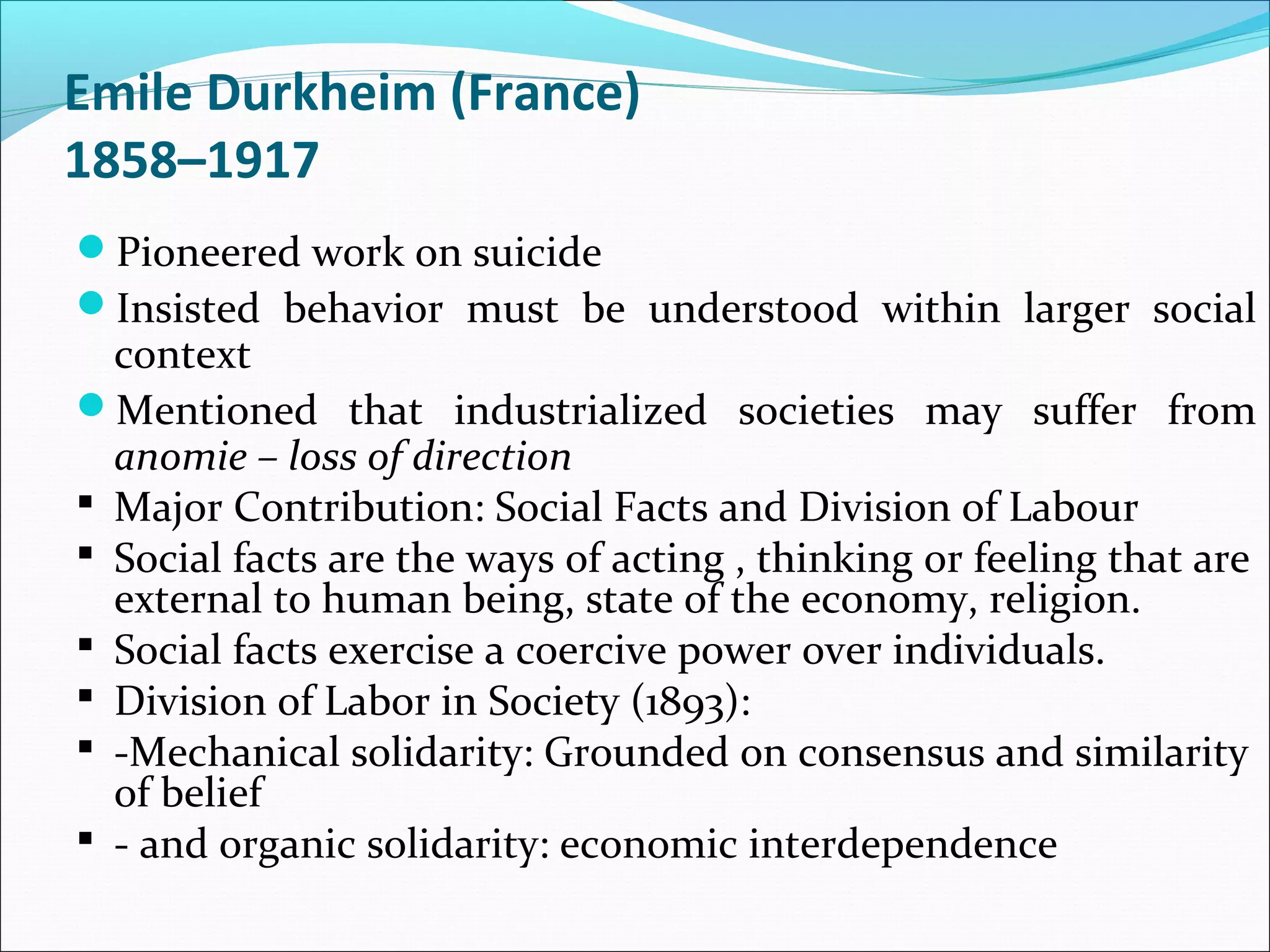 Emile Durkheim (France)
1858–1917
Pioneered work on suicide
Insisted behavior must be understood within larger social

context
Mentioned that industrialized societies may suffer from
anomie – loss of direction
 Major Contribution: Social Facts and Division of Labour
 Social facts are the ways of acting , thinking or feeling that are
external to human being, state of the economy, religion.
 Social facts exercise a coercive power over individuals.
 Division of Labor in Society (1893):
 -Mechanical solidarity: Grounded on consensus and similarity
of belief
 - and organic solidarity: economic interdependence

 