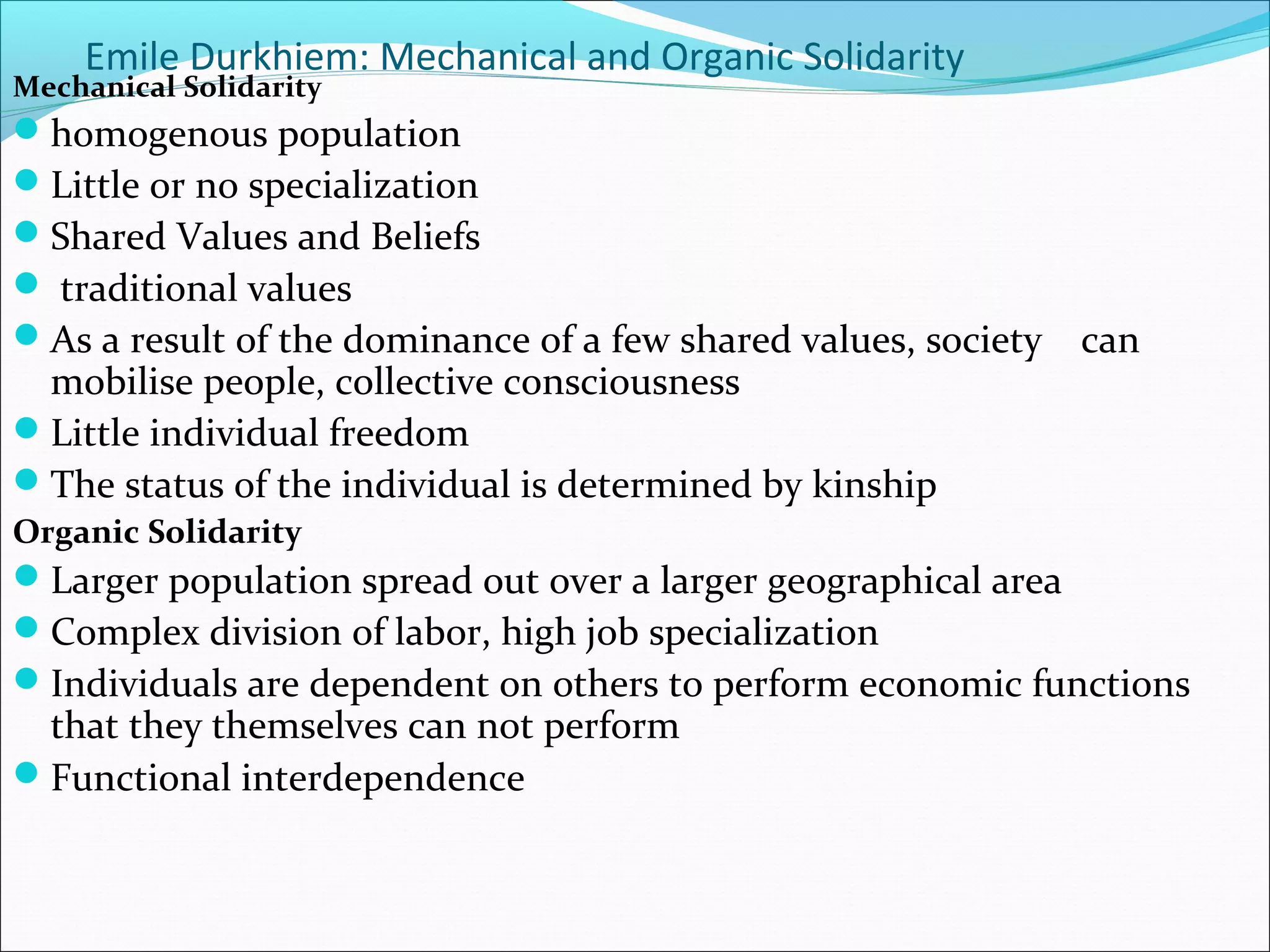 Emile Durkhiem: Mechanical and Organic Solidarity

Mechanical Solidarity

homogenous population
Little or no specialization
Shared Values and Beliefs
 traditional values
As a result of the dominance of a few shared values, society

mobilise people, collective consciousness
Little individual freedom
The status of the individual is determined by kinship

can

Organic Solidarity

Larger population spread out over a larger geographical area
Complex division of labor, high job specialization
Individuals are dependent on others to perform economic functions

that they themselves can not perform
Functional interdependence

 