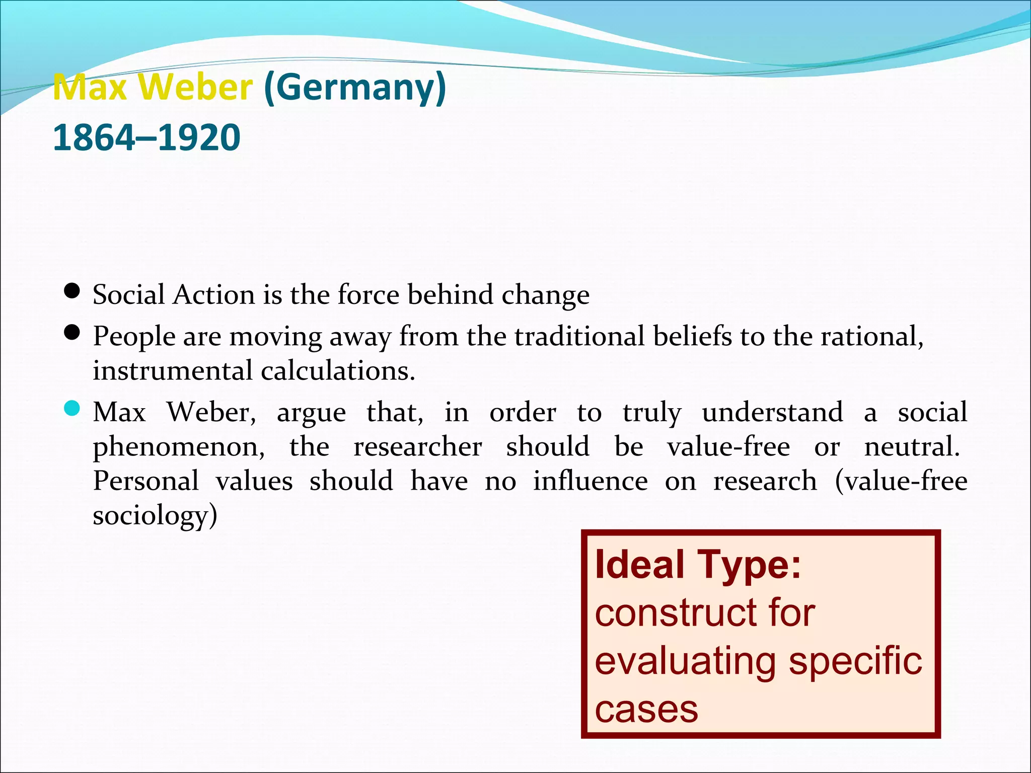 Max Weber (Germany)
1864–1920

 Social Action is the force behind change
 People are moving away from the traditional beliefs to the rational,

instrumental calculations.
 Max Weber, argue that, in order to truly understand a social
phenomenon, the researcher should be value-free or neutral.
Personal values should have no influence on research (value-free
sociology)

Ideal Type:
construct for
evaluating specific
cases

 