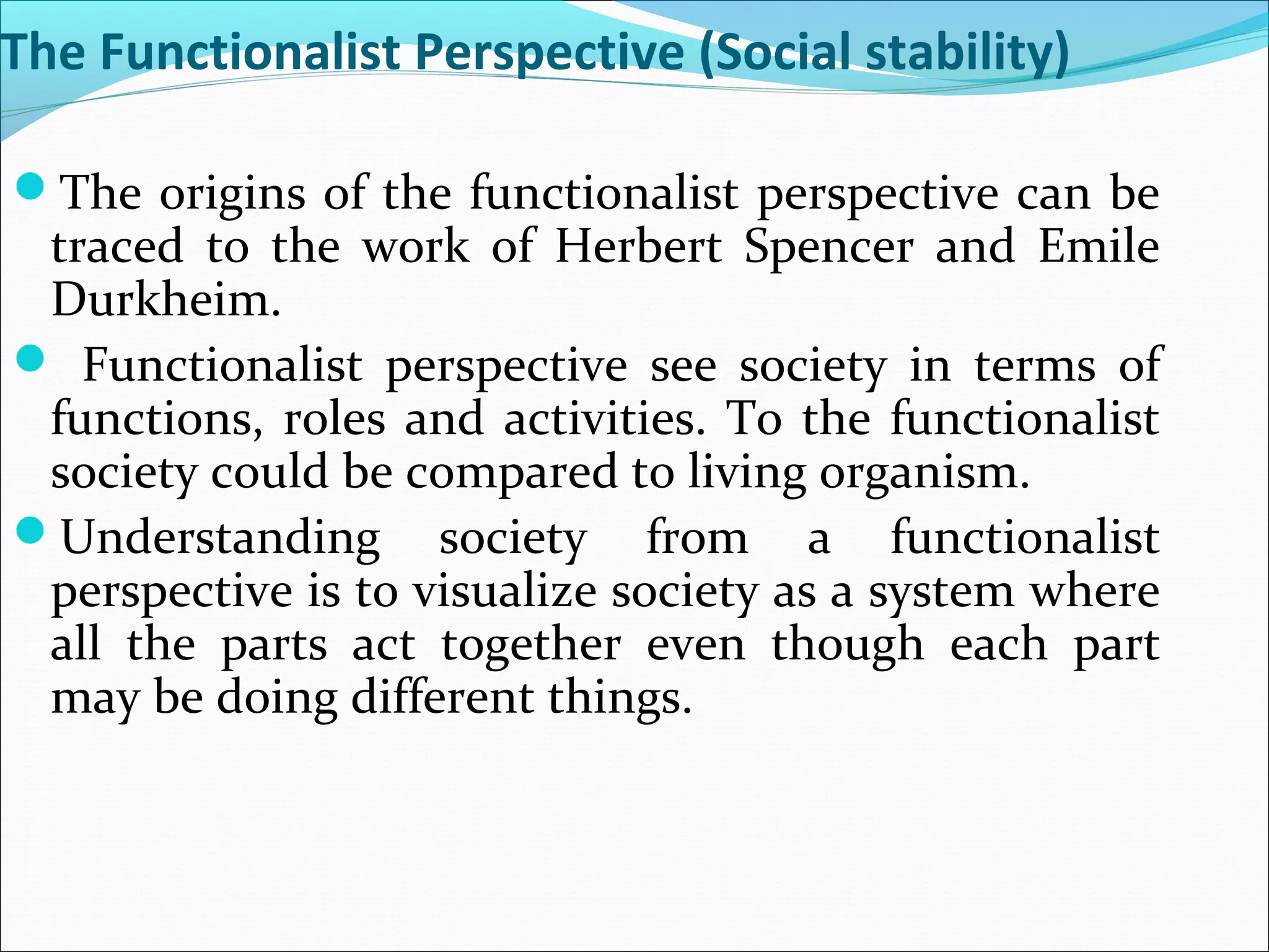 The Functionalist Perspective (Social stability)
The origins of the functionalist perspective can be

traced to the work of Herbert Spencer and Emile
Durkheim.
 Functionalist perspective see society in terms of
functions, roles and activities. To the functionalist
society could be compared to living organism.
Understanding society from a functionalist
perspective is to visualize society as a system where
all the parts act together even though each part
may be doing different things.

 