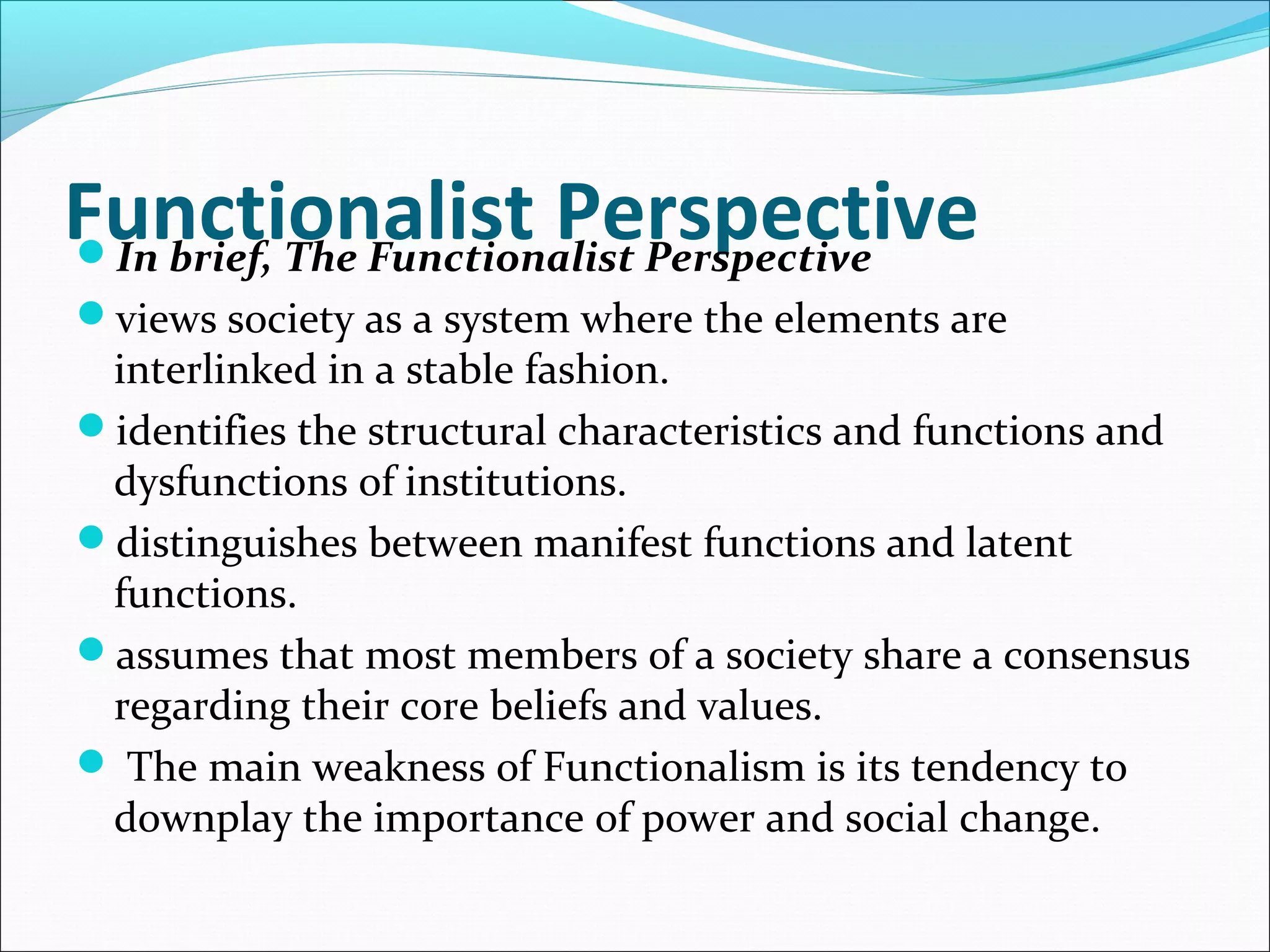 Functionalist Perspective
In brief, The Functionalist Perspective
views society as a system where the elements are

interlinked in a stable fashion.
identifies the structural characteristics and functions and
dysfunctions of institutions.
distinguishes between manifest functions and latent
functions.
assumes that most members of a society share a consensus
regarding their core beliefs and values.
 The main weakness of Functionalism is its tendency to
downplay the importance of power and social change.

 