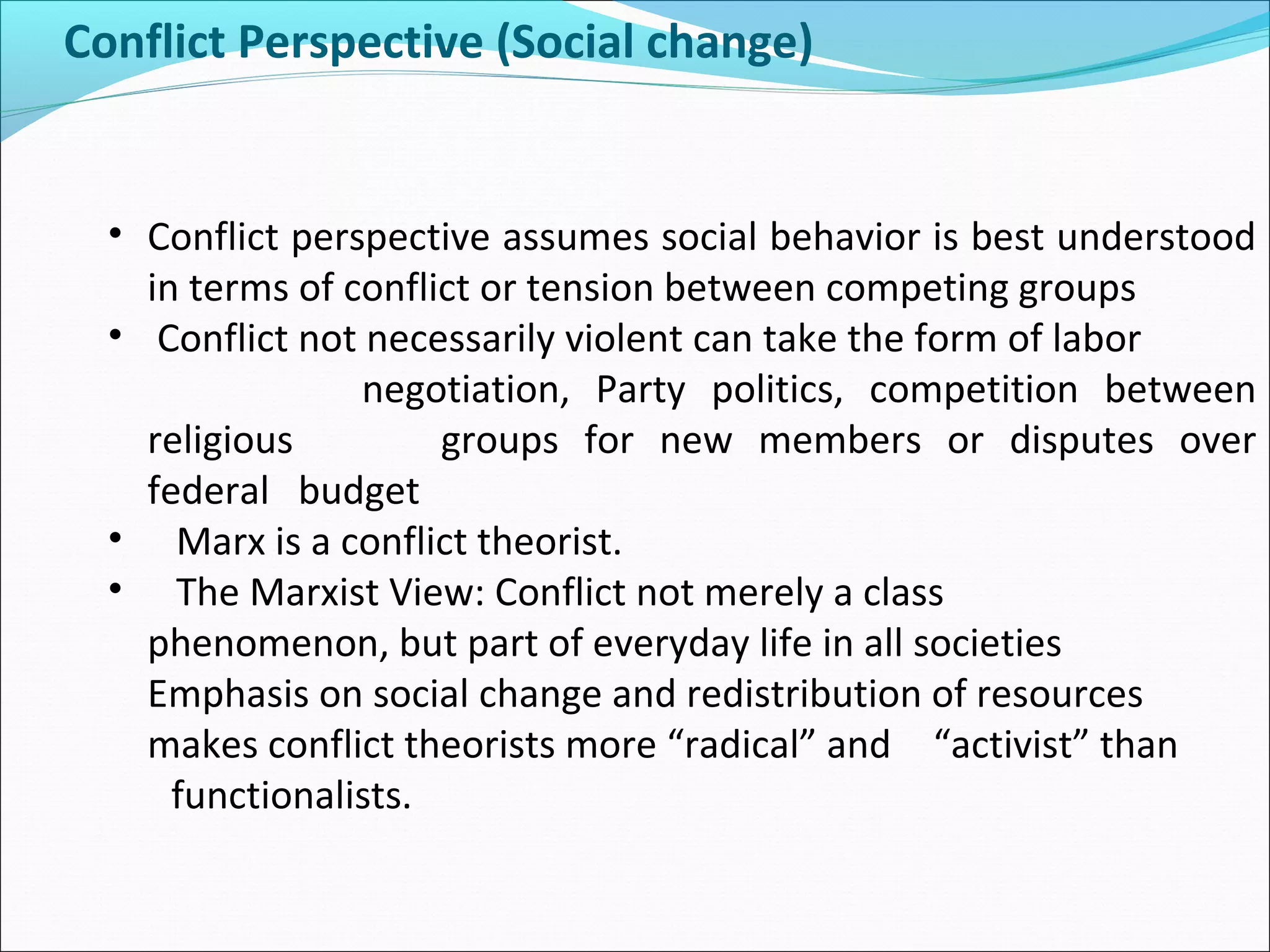 Conflict Perspective (Social change)

• Conflict perspective assumes social behavior is best understood
in terms of conflict or tension between competing groups
• Conflict not necessarily violent can take the form of labor
negotiation, Party politics, competition between
religious
groups for new members or disputes over
federal budget
• Marx is a conflict theorist.
• The Marxist View: Conflict not merely a class
phenomenon, but part of everyday life in all societies
Emphasis on social change and redistribution of resources
makes conflict theorists more “radical” and “activist” than
functionalists.

 