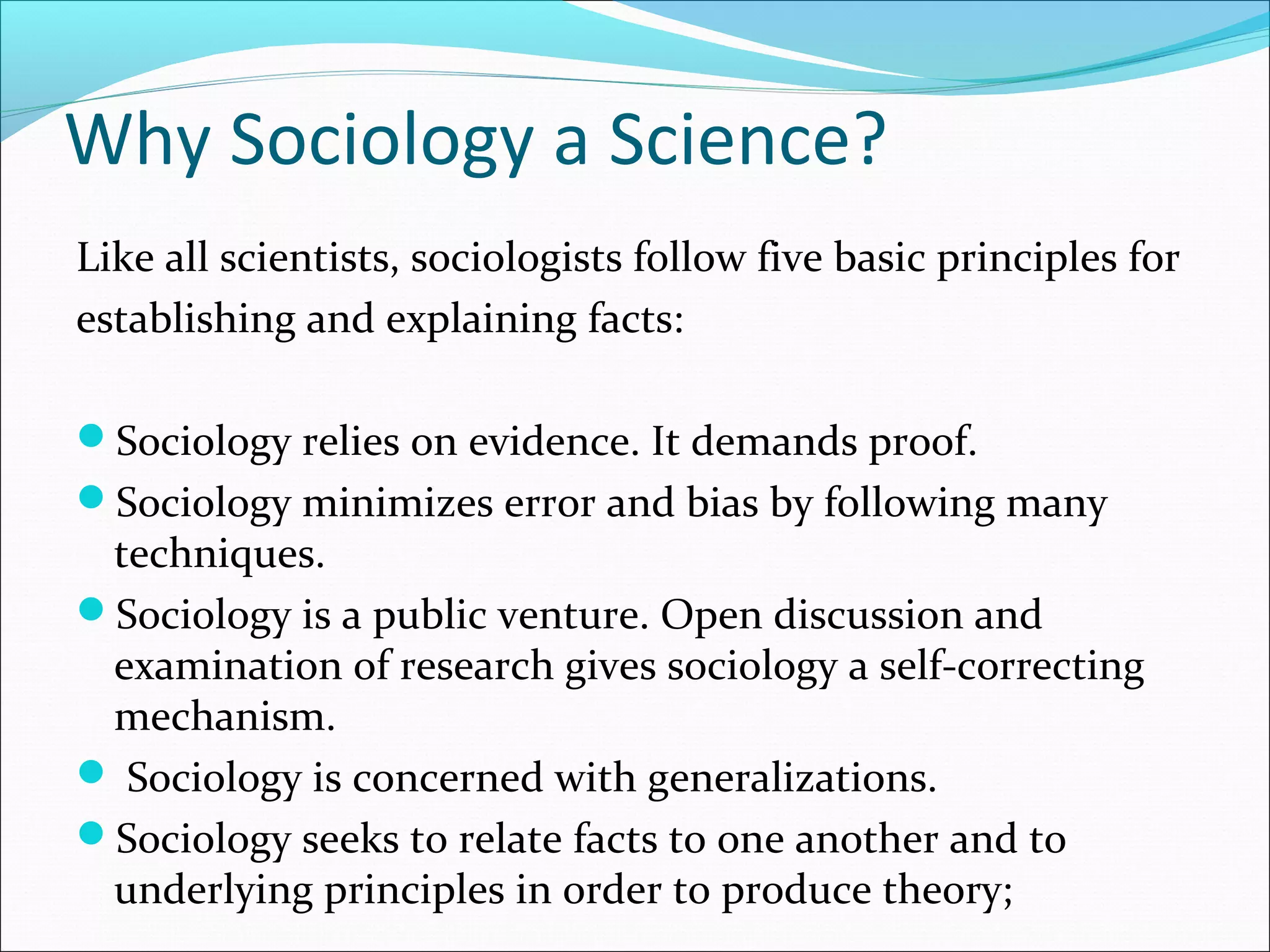 Why Sociology a Science?
Like all scientists, sociologists follow five basic principles for
establishing and explaining facts:
Sociology relies on evidence. It demands proof.
Sociology minimizes error and bias by following many

techniques.
Sociology is a public venture. Open discussion and
examination of research gives sociology a self-correcting
mechanism.
 Sociology is concerned with generalizations.
Sociology seeks to relate facts to one another and to
underlying principles in order to produce theory;

 