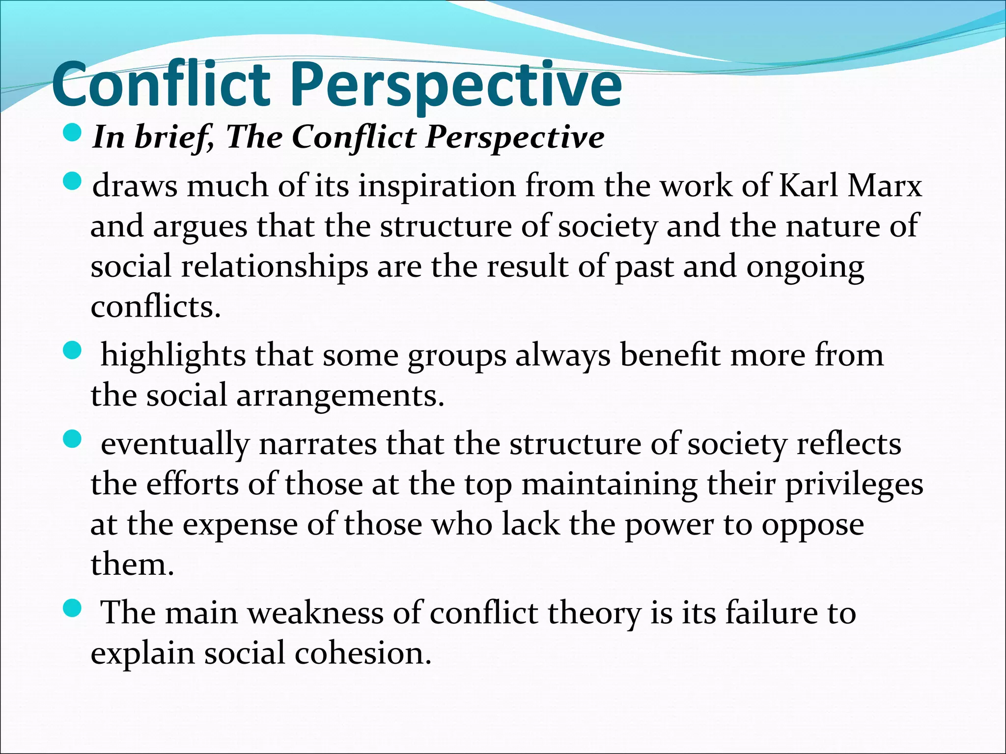 Conflict Perspective
In brief, The Conflict Perspective

draws much of its inspiration from the work of Karl Marx

and argues that the structure of society and the nature of
social relationships are the result of past and ongoing
conflicts.
 highlights that some groups always benefit more from
the social arrangements.
 eventually narrates that the structure of society reflects
the efforts of those at the top maintaining their privileges
at the expense of those who lack the power to oppose
them.
 The main weakness of conflict theory is its failure to
explain social cohesion.

 