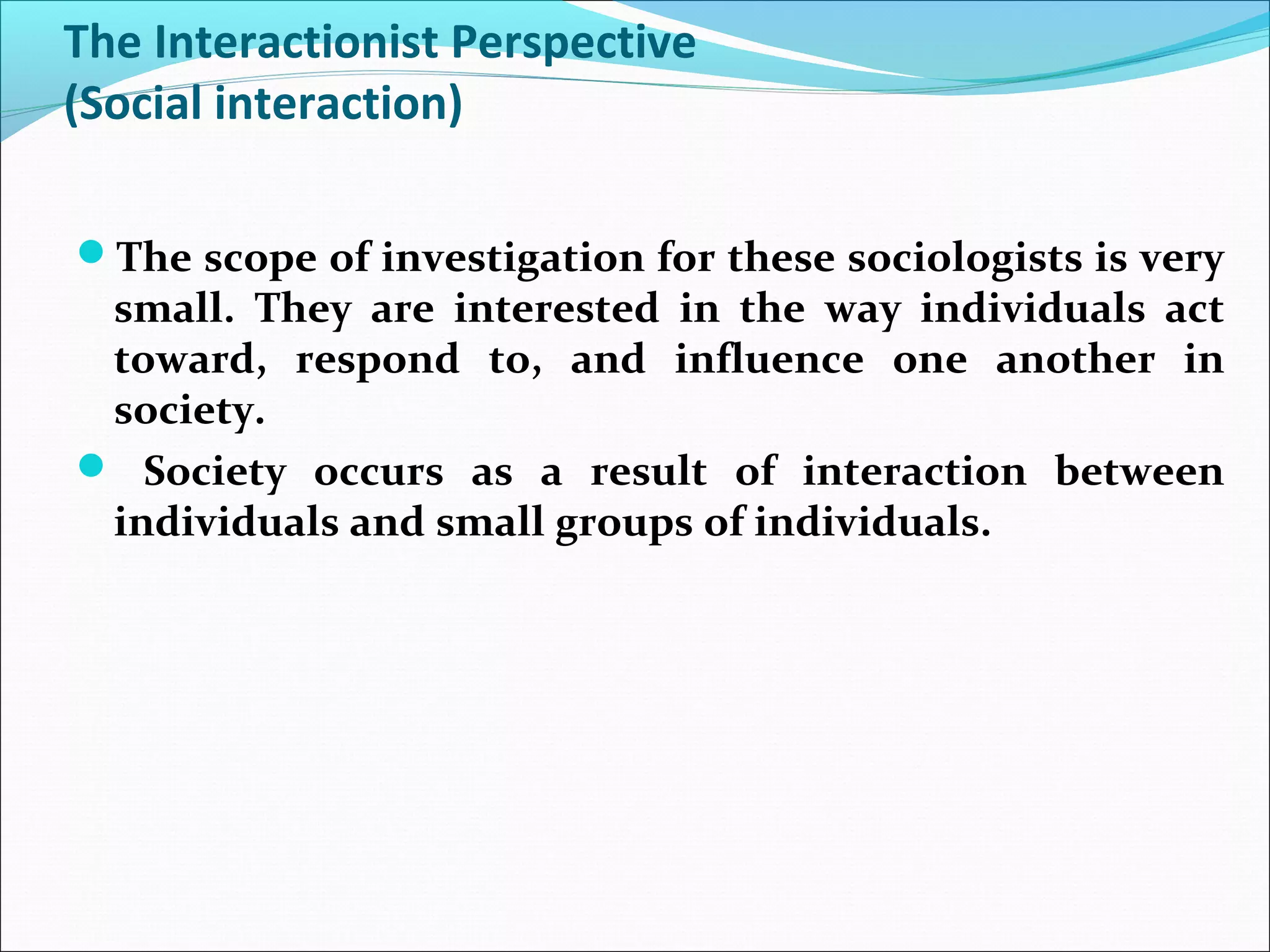 The Interactionist Perspective
(Social interaction)
The scope of investigation for these sociologists is very

small. They are interested in the way individuals act
toward, respond to, and influence one another in
society.
 Society occurs as a result of interaction between
individuals and small groups of individuals.

 