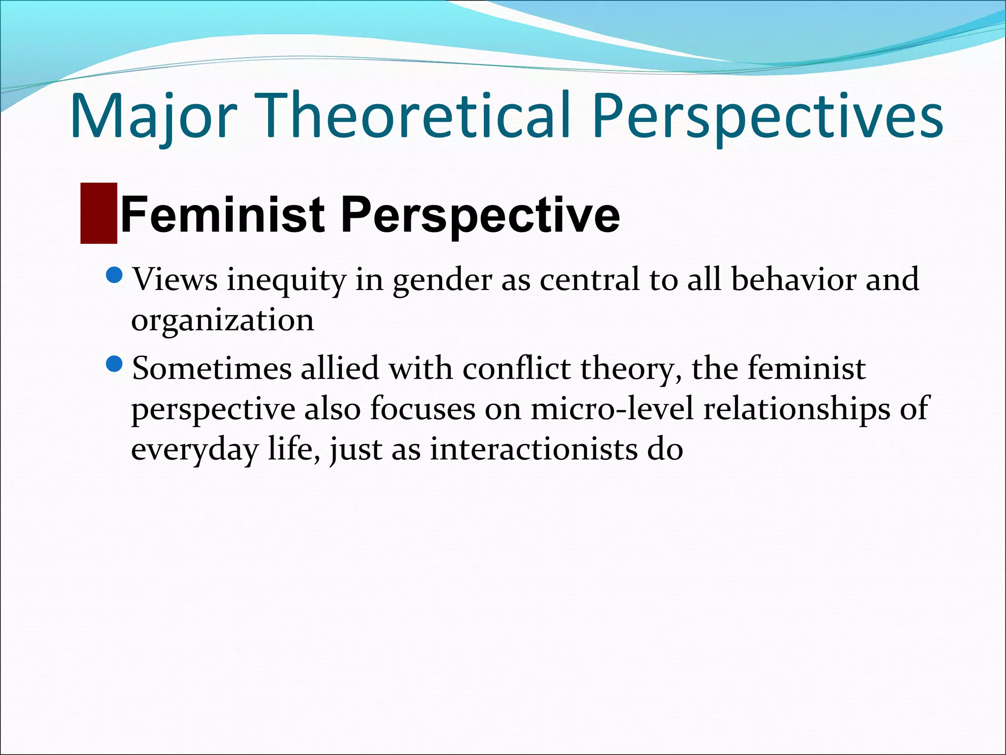 Major Theoretical Perspectives
█ Feminist Perspective
Views inequity in gender as central to all behavior and

organization
Sometimes allied with conflict theory, the feminist
perspective also focuses on micro-level relationships of
everyday life, just as interactionists do

 