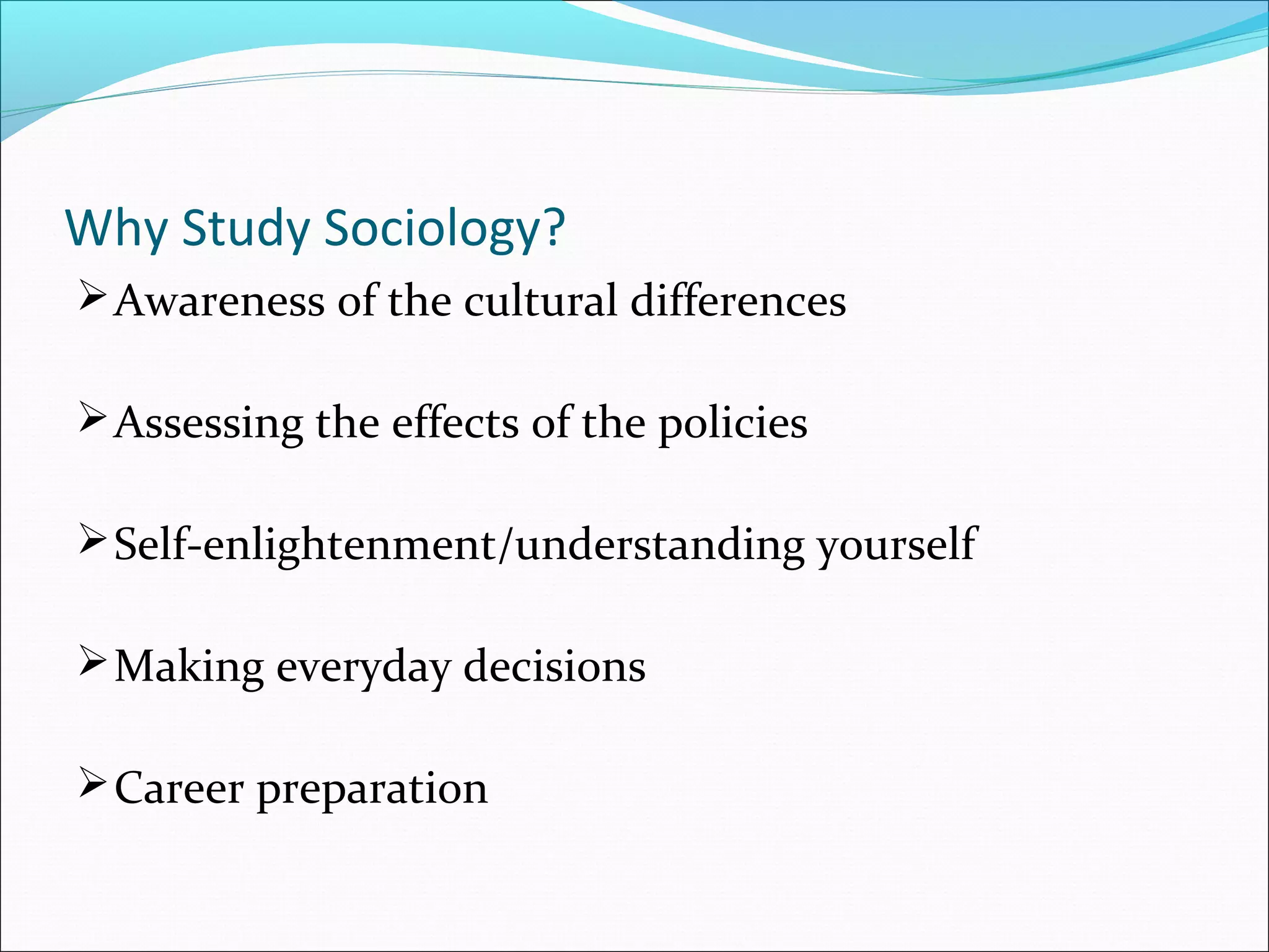 Why Study Sociology?
 Awareness of the cultural differences
 Assessing the effects of the policies
 Self-enlightenment/understanding yourself
 Making everyday decisions
 Career preparation

 