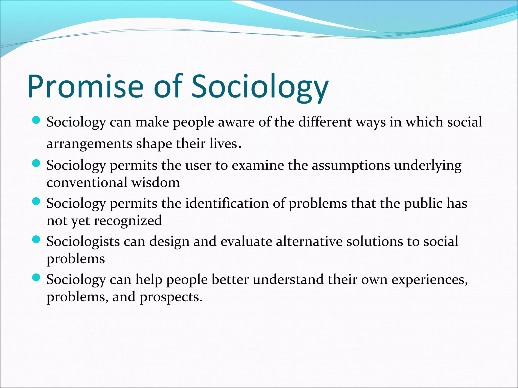 Promise of Sociology
 Sociology can make people aware of the different ways in which social

arrangements shape their lives.

 Sociology permits the user to examine the assumptions underlying

conventional wisdom
 Sociology permits the identification of problems that the public has
not yet recognized
 Sociologists can design and evaluate alternative solutions to social
problems
 Sociology can help people better understand their own experiences,
problems, and prospects.

 
