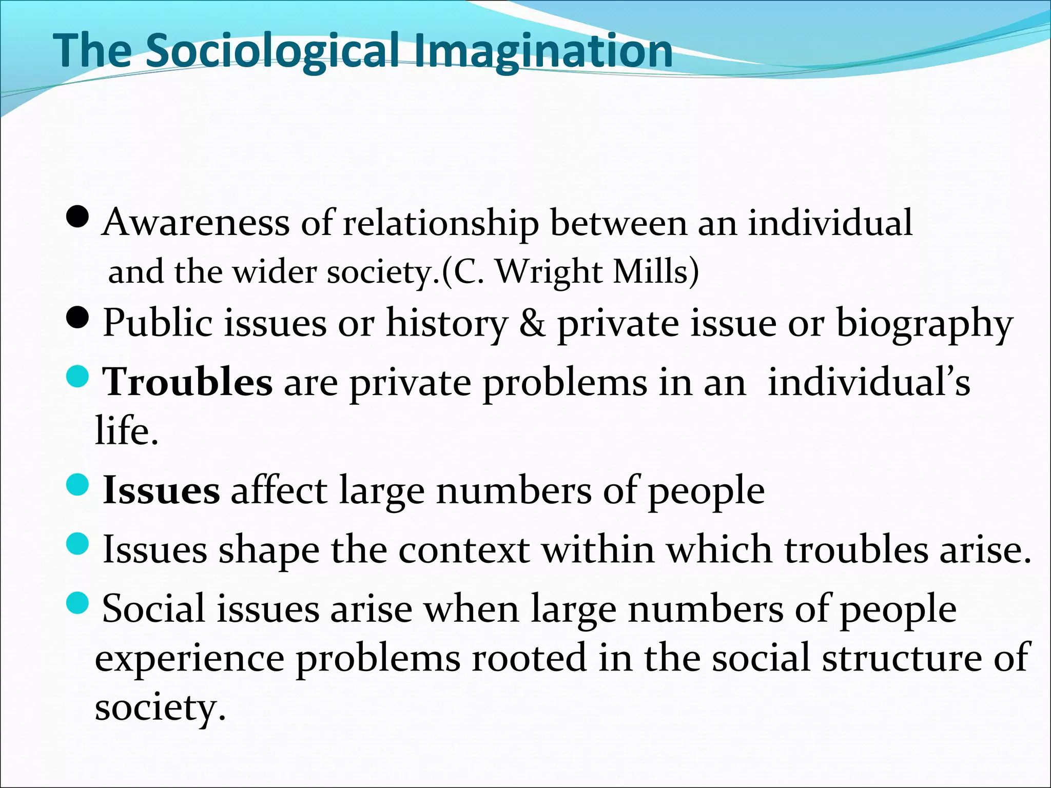 The Sociological Imagination
Awareness of relationship between an individual
and the wider society.(C. Wright Mills)

Public issues or history & private issue or biography
Troubles are private problems in an individual’s

life.
Issues affect large numbers of people
Issues shape the context within which troubles arise.
Social issues arise when large numbers of people
experience problems rooted in the social structure of
society.

 