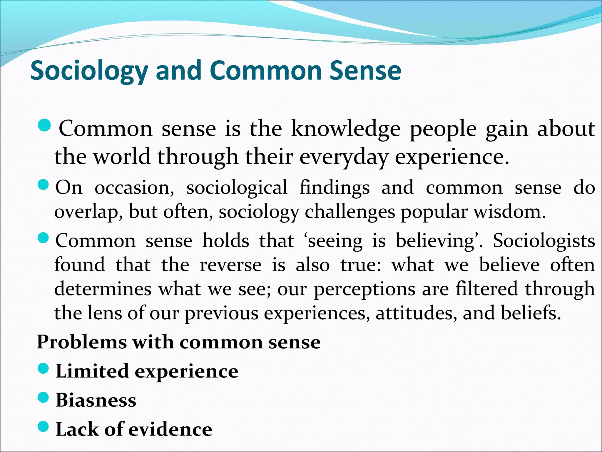 Sociology and Common Sense
Common sense is the knowledge people gain about

the world through their everyday experience.

On occasion, sociological findings and common sense do

overlap, but often, sociology challenges popular wisdom.
Common sense holds that ‘seeing is believing’. Sociologists
found that the reverse is also true: what we believe often
determines what we see; our perceptions are filtered through
the lens of our previous experiences, attitudes, and beliefs.
Problems with common sense
Limited experience
Biasness
Lack of evidence

 