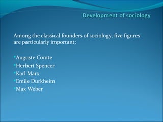Among the classical founders of sociology, five figures
are particularly important;
Auguste Comte
Herbert Spencer
Karl Marx
Emile Durkheim
Max Weber

 