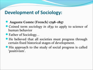 Development of Sociology:
 Auguste Comte (French) 1798–1857
Coined term sociology in 1839 to apply to science of

human behavior
Father of Sociology. .
He believed that all societies must progress through
certain fixed historical stages of development.
His approach to the study of social progress is called
‘positivism’.

 