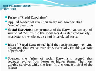 Herbert Spencer (English)
1820–1903

Father of ‘Social Darwinism’
Applied concept of evolution to explain how societies

“evolve” over time
Social Darwinist–i.e. promoter of the Darwinian concept of
survival of the fittest to the social world ⇒ depicted society
as a system, a whole made up of interrelated parts.
Idea of "Social Darwinism," held that societies are like living

organisms that evolve over time, eventually reaching a state
of perfection

Spencer, the father of social Darwinism, argued that

societies evolve from lower to higher forms. The most
capable survives while the least fit dies out. (survival of the
fittest)

 