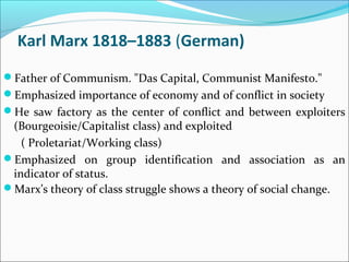 Karl Marx 1818–1883 (German)
Father of Communism. "Das Capital, Communist Manifesto."
Emphasized importance of economy and of conflict in society
He saw factory as the center of conflict and between exploiters

(Bourgeoisie/Capitalist class) and exploited
( Proletariat/Working class)
Emphasized on group identification and association as an
indicator of status.
Marx’s theory of class struggle shows a theory of social change.

 