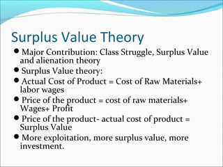 Surplus Value Theory
Major Contribution: Class Struggle, Surplus Value

and alienation theory
Surplus Value theory:
Actual Cost of Product = Cost of Raw Materials+
labor wages
Price of the product = cost of raw materials+
Wages+ Profit
Price of the product- actual cost of product =
Surplus Value
More exploitation, more surplus value, more
investment.

 