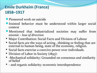 Emile Durkheim (France)
1858–1917
Pioneered work on suicide
Insisted behavior must be understood within larger social

context
Mentioned that industrialized societies may suffer from
anomie – loss of direction
 Major Contribution: Social Facts and Division of Labour
 Social facts are the ways of acting , thinking or feeling that are
external to human being, state of the economy, religion.
 Social facts exercise a coercive power over individuals.
 Division of Labor in Society (1893):
 -Mechanical solidarity: Grounded on consensus and similarity
of belief
 - and organic solidarity: economic interdependence

 