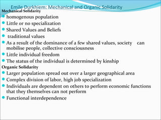 Emile Durkhiem: Mechanical and Organic Solidarity

Mechanical Solidarity

homogenous population
Little or no specialization
Shared Values and Beliefs
 traditional values
As a result of the dominance of a few shared values, society

mobilise people, collective consciousness
Little individual freedom
The status of the individual is determined by kinship

can

Organic Solidarity

Larger population spread out over a larger geographical area
Complex division of labor, high job specialization
Individuals are dependent on others to perform economic functions

that they themselves can not perform
Functional interdependence

 