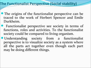 The Functionalist Perspective (Social stability)
The origins of the functionalist perspective can be

traced to the work of Herbert Spencer and Emile
Durkheim.
 Functionalist perspective see society in terms of
functions, roles and activities. To the functionalist
society could be compared to living organism.
Understanding society from a functionalist
perspective is to visualize society as a system where
all the parts act together even though each part
may be doing different things.

 