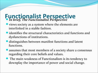 Functionalist Perspective
In brief, The Functionalist Perspective
views society as a system where the elements are

interlinked in a stable fashion.
identifies the structural characteristics and functions and
dysfunctions of institutions.
distinguishes between manifest functions and latent
functions.
assumes that most members of a society share a consensus
regarding their core beliefs and values.
 The main weakness of Functionalism is its tendency to
downplay the importance of power and social change.

 