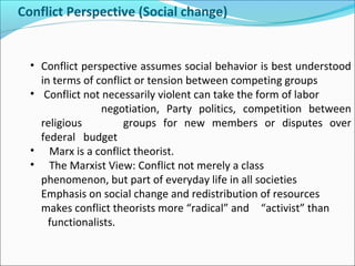 Conflict Perspective (Social change)

• Conflict perspective assumes social behavior is best understood
in terms of conflict or tension between competing groups
• Conflict not necessarily violent can take the form of labor
negotiation, Party politics, competition between
religious
groups for new members or disputes over
federal budget
• Marx is a conflict theorist.
• The Marxist View: Conflict not merely a class
phenomenon, but part of everyday life in all societies
Emphasis on social change and redistribution of resources
makes conflict theorists more “radical” and “activist” than
functionalists.

 