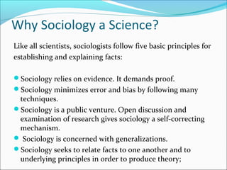 Why Sociology a Science?
Like all scientists, sociologists follow five basic principles for
establishing and explaining facts:
Sociology relies on evidence. It demands proof.
Sociology minimizes error and bias by following many

techniques.
Sociology is a public venture. Open discussion and
examination of research gives sociology a self-correcting
mechanism.
 Sociology is concerned with generalizations.
Sociology seeks to relate facts to one another and to
underlying principles in order to produce theory;

 