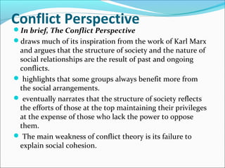 Conflict Perspective
In brief, The Conflict Perspective

draws much of its inspiration from the work of Karl Marx

and argues that the structure of society and the nature of
social relationships are the result of past and ongoing
conflicts.
 highlights that some groups always benefit more from
the social arrangements.
 eventually narrates that the structure of society reflects
the efforts of those at the top maintaining their privileges
at the expense of those who lack the power to oppose
them.
 The main weakness of conflict theory is its failure to
explain social cohesion.

 