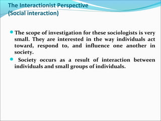 The Interactionist Perspective
(Social interaction)
The scope of investigation for these sociologists is very

small. They are interested in the way individuals act
toward, respond to, and influence one another in
society.
 Society occurs as a result of interaction between
individuals and small groups of individuals.

 